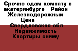 Срочно сдам комнату в екатеринбурге › Район ­ Железнодорожный › Цена ­ 6 500 - Свердловская обл. Недвижимость » Квартиры сниму   